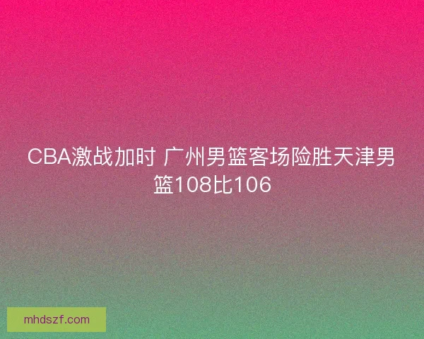 CBA激战加时 广州男篮客场险胜天津男篮108比106
