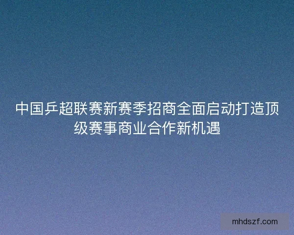 中国乒超联赛新赛季招商全面启动打造顶级赛事商业合作新机遇