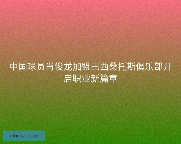 中国球员肖俊龙加盟巴西桑托斯俱乐部开启职业新篇章