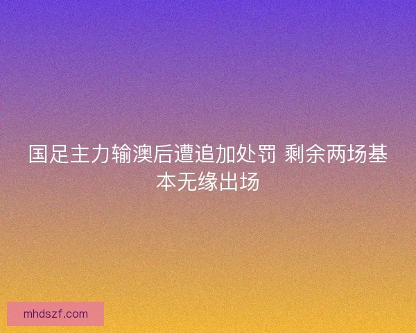 国足主力输澳后遭追加处罚 剩余两场基本无缘出场
